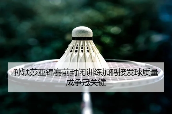 孙颖莎亚锦赛前封闭训练加码接发球质量成争冠关键